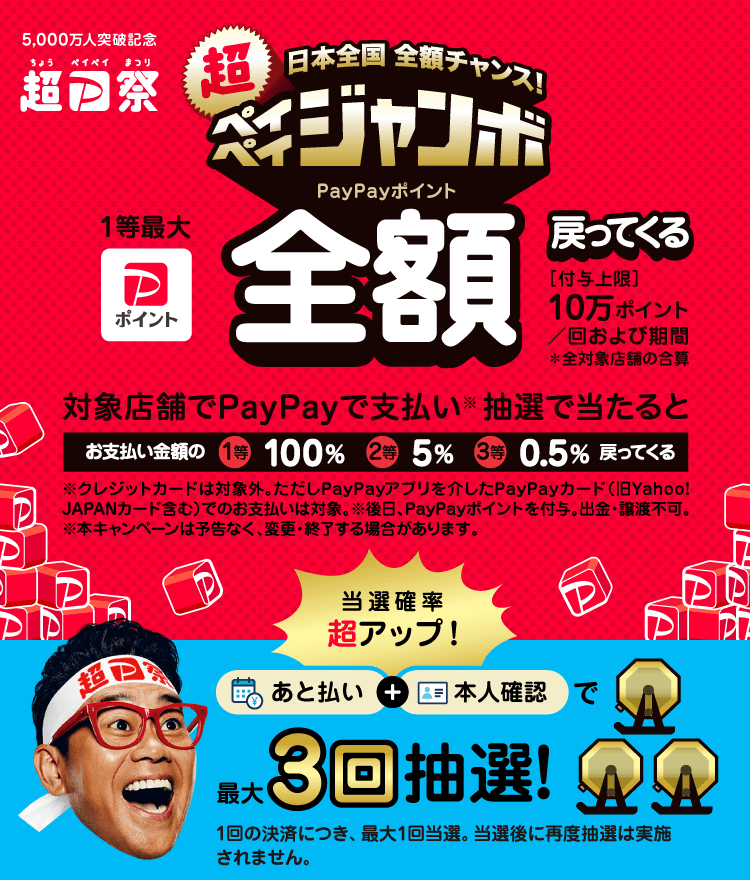 日本全国全额机会！超级支付宝巨型1等最大PayPay积分全额返还支付上限：10万积分/次及期间*所有对象店铺的合计｜在对象店铺用PayPay支付（※）抽签中的话支付金额的1等100%2等5%3等0.5%返回｜突破5000万人纪念超支付祭｜｜※信用卡不在对象范围内。但是，通过PayPay应用程序的PayPay卡（包括旧Yahoo！JAPAN卡）的支付是对象。※日后，授予PayPay积分。不能出钱、转让。※本活动可能在没有预告的情况下变更、结束PayPay后付+本人确认最多3次抽签！※每结算一次，最多当选一次。当选后不会再次进行抽签。