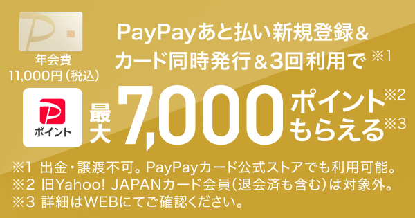 PayPayあと払い新規登録＆カード同時発行＆3回利用で（※1）PayPayポイント最大7,000ポイント（※2）もらえる（※3） 年会費11,000円（税込） ※1 出金譲渡負荷。PayPayカード公式ストアでも利用可能 ※2 旧Yahoo! JAPANカード会員（退会済も含む）は対象外 ※3 詳細はWEBにてご確認ください。