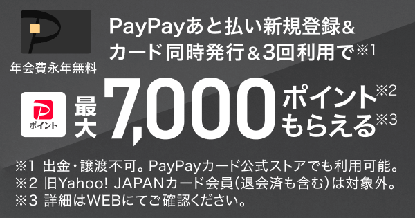 PayPayあと払い新規登録＆カード同時発行＆3回利用で（※1）PayPayポイント最大7,000ポイント（※2）もらえる（※3）年会費永年無料 ※1 出金・譲渡不可。PayPayカード公式ストアでも利用可能 ※2 旧Yahoo! JAPANカード会員（退会済みも含む）は対象外。 ※3 詳細はWEBにてご確認ください。
