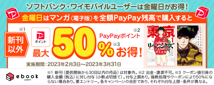 ソフトバンク・ワイモバイルユーザーは金曜日がお得！金曜日はマンガ（電子版）を全額PayPayで購入すると新刊以外（※1）PayPayポイント（※2）最大50％お得！ 実施期間：2023年2月3日〜2023年3月31日|※1 新刊（提供開始から30日以内の作品）は対象外。 ※2 出金・譲渡不可。 ※3 クーポン値引き後の購入金額（税込）に対して付与（小数点切捨て）。付与上限あり。端数処理やクーポンにより50％にならない場合あり。要エントリー。各キャンペーンの合計であり、それぞれ付与上限・条件が異なる。|ebookjapan