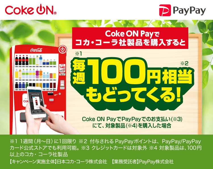 Coke ON PayPay|Coke ON Payでコカ・コーラ社製品を購入すると毎週（※1）100円相当（※2）戻ってくる！ Coke ON Payで初めてPayPayでのお支払い（※3）にて、対象製品を購入した場合（※4）|※1 1週間（月〜金）に1回限り ※2 付与されるPayPayポイントは、PayPay/PayPayカード公式ストアでも利用可能。 ※3 クレジットカードは対象外 ※4 対象製品は、100円以上のコカ・コーラ社製品 【キャンペーン実施主体】日本コカ・コーラ株式会社 【業務受託者】PayPay株式会社