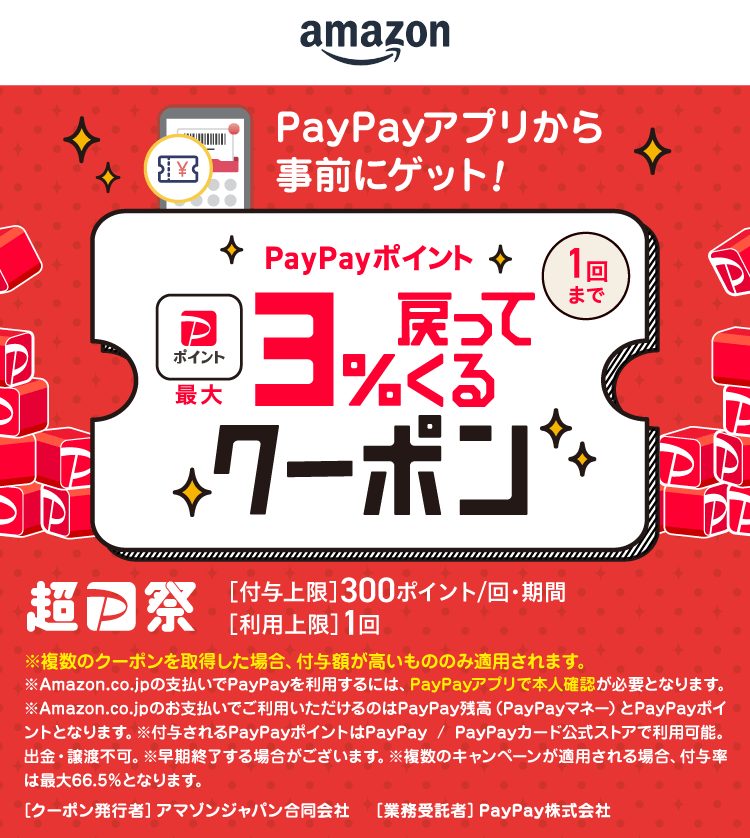 amazon PayPayアプリから事前にゲット！PayPayポイント最大3％戻ってくるクーポン（1回まで）超PayPay祭［付与上限］300ポイント／回・期間［利用上限］1回 ※複数のクーポンを取得した場合、付与額が高いもののみ適用されます。※Amazon.co.jpの支払いでPayPayを利用するには、PayPayアプリで本人確認が必要となります。※Amazon.co.jpのお支払いでご利用いただけるのはPayPay残高（PayPayマネー）とPayPayポイントとなります。※付与されるPayPayポイントはPayPay／PayPayカード公式ストアで利用可能。出金・譲渡不可。※早期終了する場合がございます。※複数のキャンペーンが適用される場合、付与率は最大66.5％となります。［クーポン発行者］アマゾンジャパン合同会社［業務委託者］PayPay株式会社