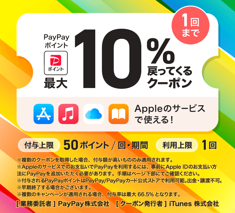 PayPayポイント最大10％戻ってくるクーポン 1回まで App Store Apple Music iCloud+などのサービスで使える 付与上限50ポイント/回・期間 利用上限1回 ※複数のクーポンを取得した場合、付与額が高いもののみ適用されます。※Appleのサービスでのお支払いでPayPayを利用するには、事前にApple IDのお支払い方法にPayPayを追加いただく必要があります。手順はページ下部にてご確認ください。※付与されるPayPayポイントはPayPay/PayPayカード公式ストアで利用可能。出金・譲渡不可。※早期終了する場合がございます。※複数のキャンペーンが適用される場合、付与率は最大66.5％となります。［業務委託者］PayPay株式会社［クーポン発行者］iTunes 株式会社