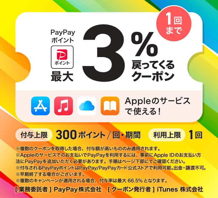 PayPayポイント最大3％戻ってくるクーポン 1回まで Appleのサービスで使える！ 付与上限300ポイント/回・期間 利用上限1回 ※複数のクーポンを取得した場合、付与額が高いもののみ適用されます。※Appleのサービスでのお支払いでPayPayを利用するには、事前にApple IDのお支払い方法にPayPayを追加いただく必要があります。手順はページ下部にてご確認ください。※付与されるPayPayポイントはPayPay/PayPayカード公式ストアで利用可能。出金・譲渡不可。※早期終了する場合がございます。※複数のキャンペーンが適用される場合、付与率は最大66.5％となります。［業務委託者］PayPay株式会社［クーポン発行者］iTunes 株式会社