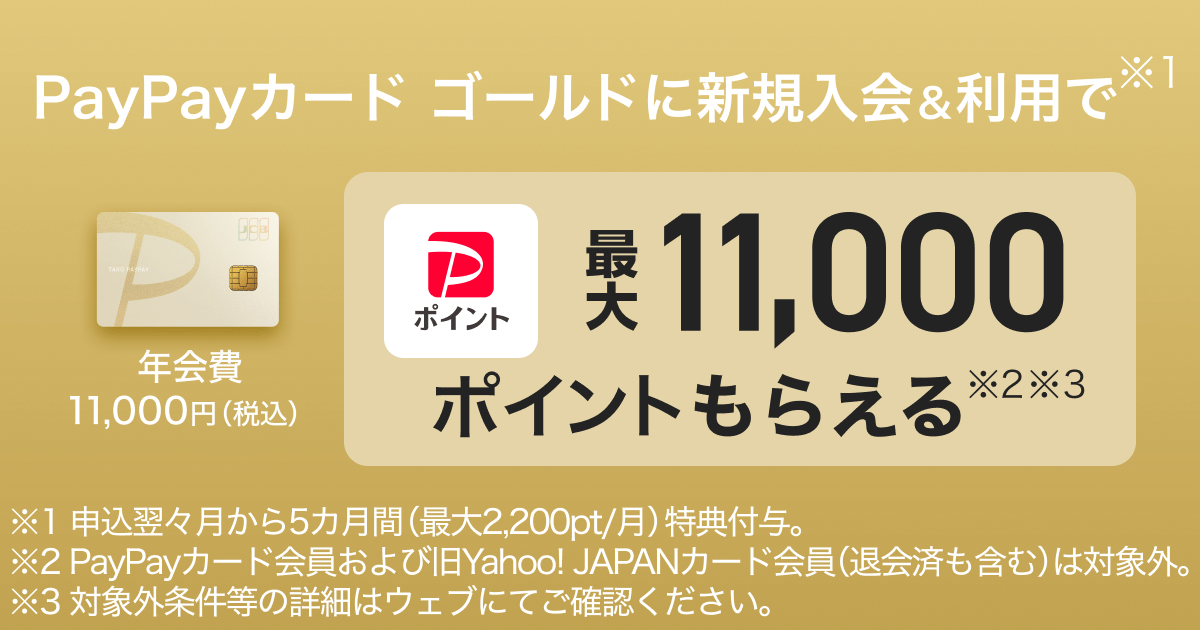 PayPayカード ゴールドに新規入会＆利用で※1年会費11,000円（税込）PayPayポイント最大11,000ポイントもらえる※2※3 ※1申込翌々月から5カ月間（最大2,200pt／月）特典付与。※2PayPayカード会員および旧Yahoo! JAPANカード会員（退会済みも含む）は対象外※3対象外条件等の詳細はウェブにてご確認ください。