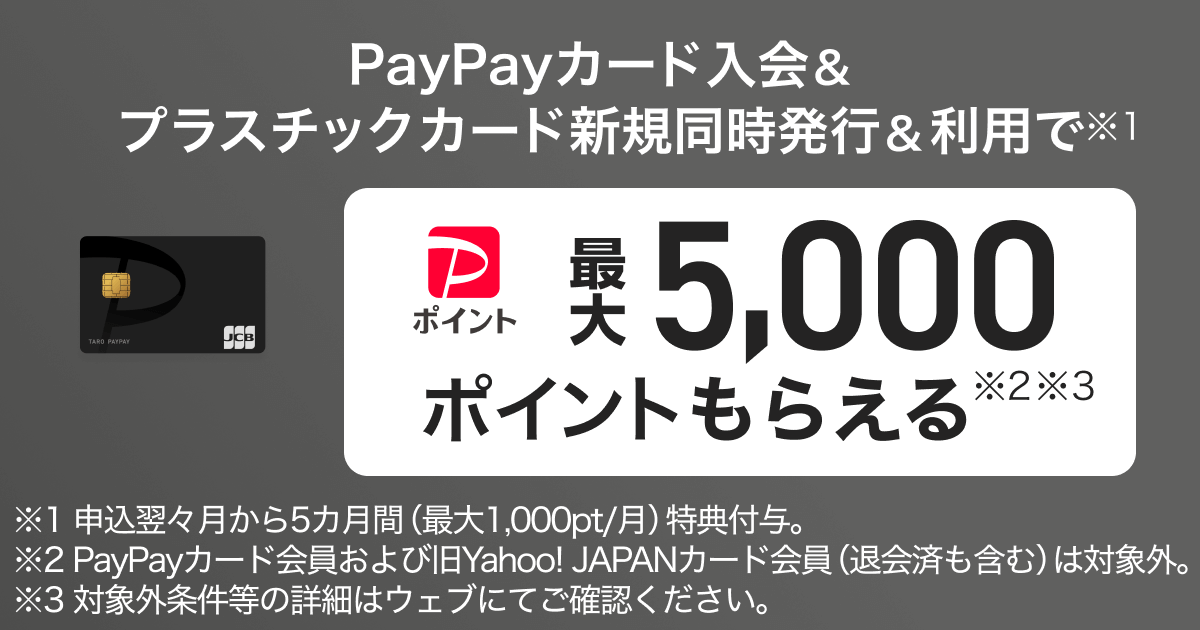PayPayカード入会＆プラスチックカード同時発行＆利用で※1PayPayポイント最大5,000ポイントもらえる※2※3 ※1申込翌々月から5カ月間（最大1,000pt／月）特典付与。※2PayPayカード会員および旧Yahoo!JAPANカード会員（退会済みも含む）は対象外※3対象外条件等の詳細はウェブにてご確認ください。