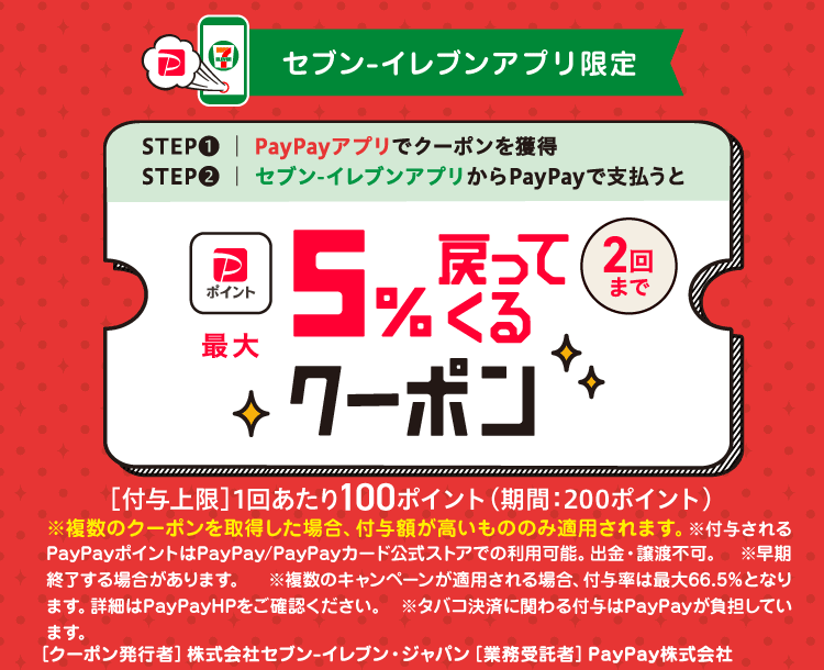 セブン-イレブンアプリ限定 セブン-イレブンキャッシュレスキャンペーン第4弾 STEP①PayPayアプリでクーポンを獲得|STEP②セブン-イレブンアプリからPayPayで支払うと 2回までPayPayポイント最大5％戻ってくるクーポン［付与上限］1回あたり100ポイント（期間：200ポイント）※複数のクーポンを取得した場合、付与額が高いもののみ適用されます。※付与されるPayPayポイントはPayPay／PayPayカード公式ストアでの利用可能。出金・譲渡不可。※早期終了する場合があります。※複数のキャンペーンが適用される場合、付与率は最大66.5％となります。詳細はPayPayHPをご確認ください。※タバコ決済に関わる付与は、PayPayが負担しています。［クーポン発行者］株式会社セブン-イレブンジャパン［業務受託者］PayPay株式会社