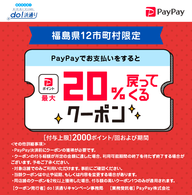 do！浜通りstore！福島県12市町村限定PayPayでお支払いをすると最大20％戻ってくるクーポン［付与上限］2000ポイント／回および期間＜その他の詳細事項＞・PayPay決済前にクーポンの獲得が必要です。・クーポンの付与率が所定の金額に達した場合、利用可能期間の終了を待たず終了する場合がございます。あらかじめご了承ください。・対象店舗でのみご利用いただけます。事前にご確認ください。・当該クーポンは中止や延期、もしくは内容を変更する場合があります。・同店舗のクーポンを2枚以上獲得した場合、付与額の高いクーポン1つのみが適用されます。［クーポン発行社］福島12市町村［業務受託者］PayPay株式会社