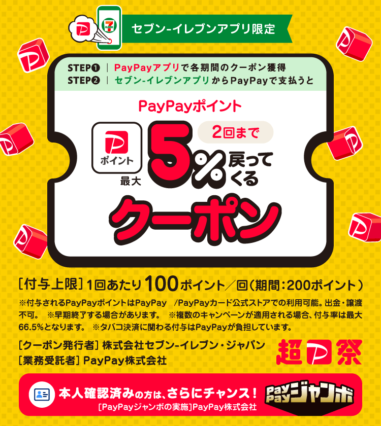 セブン-イレブンアプリ限定STEP1PayPayアプリで各機関のクーポン獲得STEP2セブン-イレブンアプリからPayPayで支払うとPayPayポイント最大5％戻ってくるクーポン［付与上限］1回あたり100ポイント（期間：200ポイント）※付与されるPayPayポイントはPayPay／PayPayカード公式ストアでの利用可能。出金・譲渡不可。※早期終了する場合があります。※複数のキャンペーンが適用される場合、付与率は最大66.5％となります。※タバコ決済に関わる付与は、PayPayが負担しています。［クーポン発行者］株式会社セブン-イレブンジャパン［業務受託者］PayPay株式会社 超PayPay祭本人確認済みの方は、さらにチャンス！［PayPayジャンボの実施］PayPay株式会社