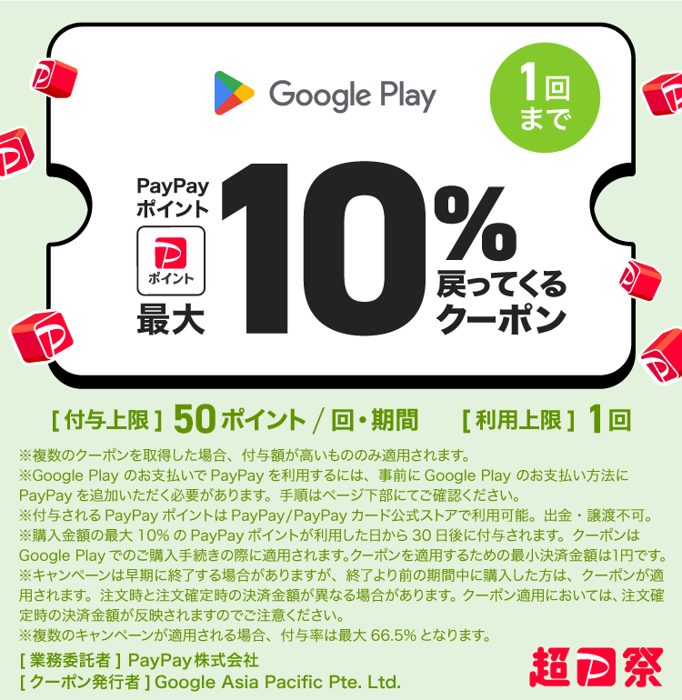 Google Play 1回まで PayPayポイント最大10％戻ってくるクーポン ［付与上限］50ポイント/回・期間 ［利用上限］1回 ※複数のクーポンを取得した場合、付与額が高いもののみ適用されます。 ※Google Play のお支払いでPayPayを利用するには、事前にGoogle Play のお支払い方法にPayPayを追加いただく必要があります。手順はページ下部でご確認ください。 ※付与されるPayPayポイントはPayPay/PayPayカード公式ストアでも利用可能。出金・譲渡不可。 ※購入金額の最大10％のPayPayポイントが利用した日から30日後に付与されます。クーポンはGoogle Play でのご購入手続きの際に適用されます。クーポンを適用するための最小決済金額は1円です。 ※キャンペーンは早期に終了する場合がありますが、終了より前の期間中に購入した方は、クーポンが適用されます。注文時と注文確定時の決済金額が異なる場合があります。クーポン適用においては、注文確定時の決済金額が反映されますのでご注意ください。 ※複数のキャンペーンが適用される場合。付与率は最大66.5％となります。 ［業務委託者］PayPay株式会社［クーポン発行者］Google Asia Pacific Pte. Ltd.