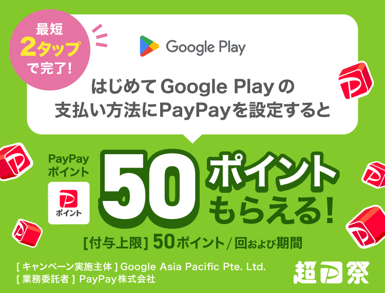 最短2タップで完了！はじめてGoogle Playの支払い方法にPayPayを設定するとPayPayポイント50ポイントもらえる！［付与上限］50ポイント／回および期間 ［キャンペーン実施主体］Google Asia Pacific Pte. Ltd.［業務委託者］PayPay株式会社