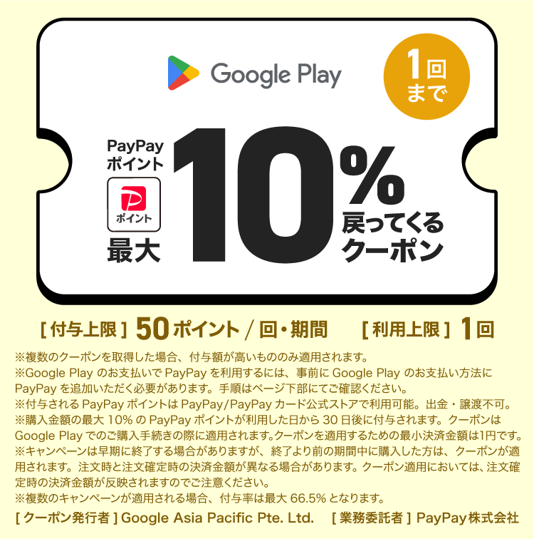 Google Play 1回まで PayPayポイント最大10％戻ってくるクーポン ［付与上限］50ポイント/回・期間 ［利用上限］1回 ※複数のクーポンを取得した場合、付与額が高いもののみ適用されます。 ※Google Play のお支払いでPayPayを利用するには、事前にGoogle Play のお支払い方法にPayPayを追加いただく必要があります。手順はページ下部でご確認ください。 ※付与されるPayPayポイントはPayPay/PayPayカード公式ストアでも利用可能。出金・譲渡不可。 ※購入金額の最大10％のPayPayポイントが利用した日から30日後に付与されます。クーポンはGoogle Play でのご購入手続きの際に適用されます。クーポンを適用するための最小決済金額は1円です。 ※キャンペーンは早期に終了する場合がありますが、終了より前の期間中に購入した方は、クーポンが適用されます。注文時と注文確定時の決済金額が異なる場合があります。クーポン適用においては、注文確定時の決済金額が反映されますのでご注意ください。 ※複数のキャンペーンが適用される場合。付与率は最大66.5％となります。 ［業務委託者］PayPay株式会社［クーポン発行者］Google Asia Pacific Pte. Ltd.
