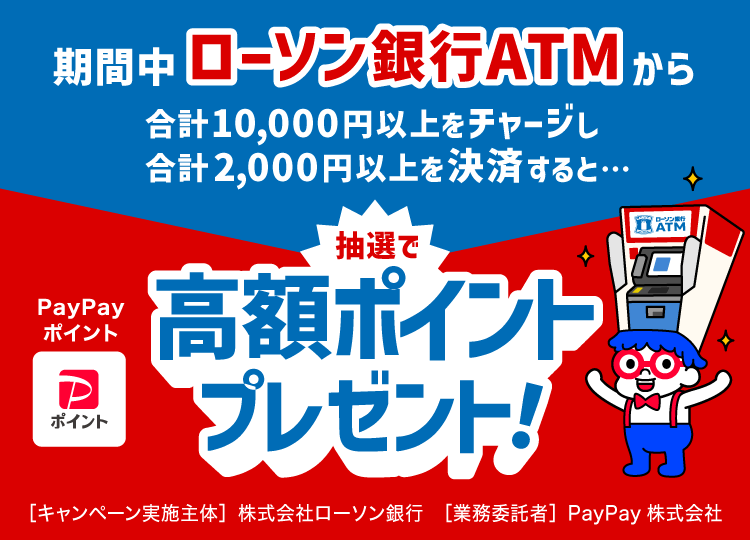 期間中ローソン銀行ATMから合計10,000円以上をチャージし合計2,000円以上決済すると…PayPayポイント抽選で高額ポイントプレゼント！［キャンペーン実施主体］株式会社ローソン銀行［業務委託者］PayPay株式会社