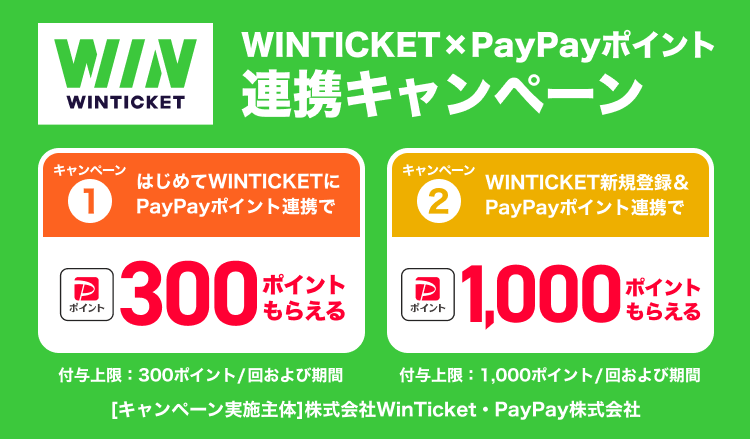 WINTICKET×PayPayポイント連携キャンペーン キャンペーン①はじめてWINTICKETにPayPayポイント連携で 300ポイントもらえる 付与上限：300ポイント/回および期間 キャンペーン②WINTICKET新規登録＆PayPayポイント連携で 1,000ポイントもらえる 付与上限：1,000ポイント/回および期間 ［キャンペーン実施主体］株式会社WinTicket・PayPay株式会社