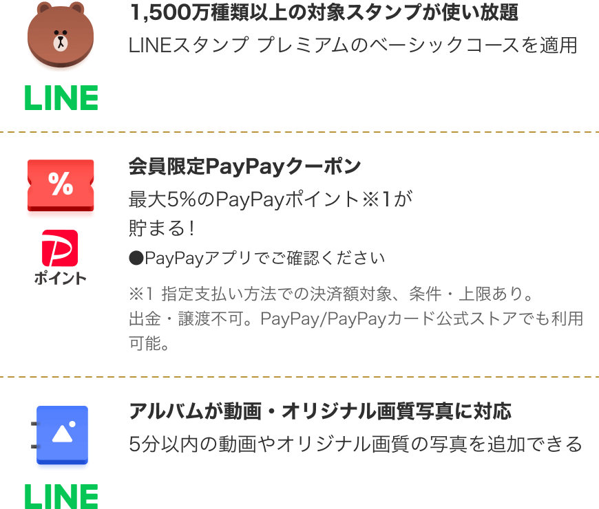 1,500万種類以上の対象スタンプが使い放題 LINEスタンプ プレミアムのベーシックコースを適用|会員限定PayPayクーポン 最大5％のPayPayポイント※1が貯まる！PayPayアプリでご確認ください ※1 指定支払い方法での決済額対象、条件・上限あり。出金・譲渡不可。PayPay/PayPayカード公式ストアでも利用可能。|アルバムが動画・オリジナル画質写真に対応 5分以内の動画やオリジナル画質の写真を追加できる