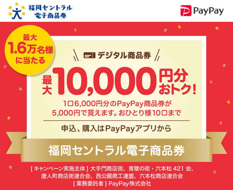 最大1.6万名様に当たる。【福岡セントラル電子商品券】デジタル商品券最大10,000円分おトク！。1口6,000円分のPayPay商品券が5,000円で買えます。おひとり様10口まで。申込、購入はPayPayアプリから。福岡セントラル電子商品券。［キャンペーン実施主体］大手門商店街、青陵の町・六本松421会、唐人町商店街連合会、西公園商工連盟、六本松商店連合会［業務委託者］PayPay株式会社