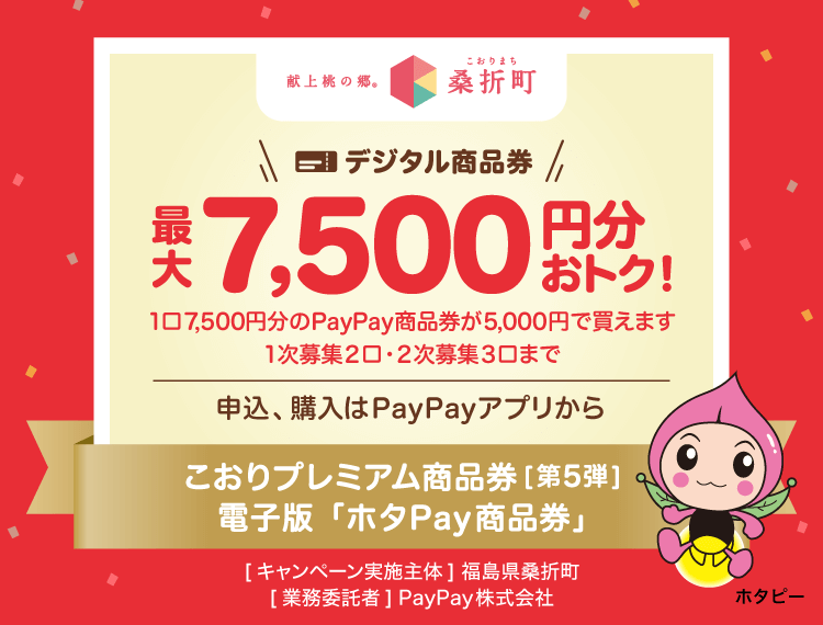 最大3,500名様に当たる。【献上桃の郷桑折町（こおりまち）】デジタル商品券最大7,500円分おトク！1口7,500円分のPayPay商品券が5,000円で買えます。おひとり様最大3口まで。申込、購入はPayPayアプリから。こおりプレミアム商品券［第5弾］電子版「ホタPay商品券」。［キャンペーン実施主体］福島県桑折町［業務委託者］PayPay株式会社