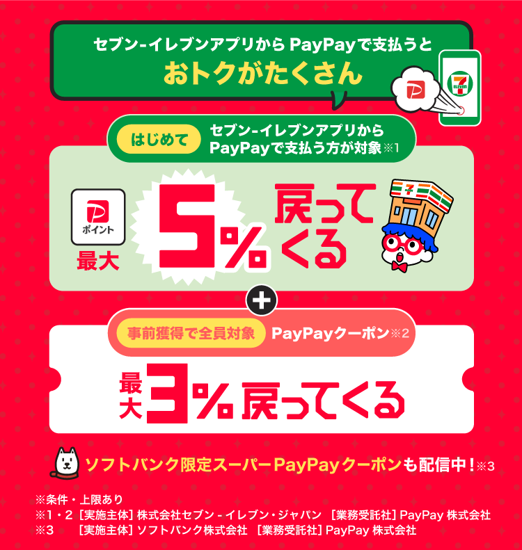 セブン-イレブンアプリから、PayPayで支払うとおトクがたくさん はじめてセブン-イレブンアプリからPayPayで支払う方が対象※1最大5％戻ってくる事前獲得で全員対象PayPayクーポン※2最大3％戻ってくる＋ソフトバンク限定スーパーPayPayクーポンも配信中※条件・上限あり※1・2［実施主体］株式会社セブン-イレブン・ジャパン［業務受託社］PayPay株式会社※3［実施主体］ソフトバンク株式会社［業務受託社］PayPay株式会社