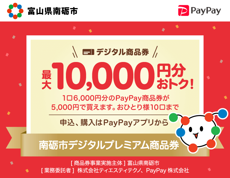 最大2万名様に当たる。【富山県南砺市】デジタル商品券最大10,000円分おトク！。1口6,000円分のPayPay商品券が5,000円で買えます。おひとり様10口まで。申込、購入はPayPayアプリから。南砺市プレミアムデジタル商品券。［キャンペーン実施主体］富山県南砺市［業務委託者］株式会社ティエスティテクノ、PayPay株式会社