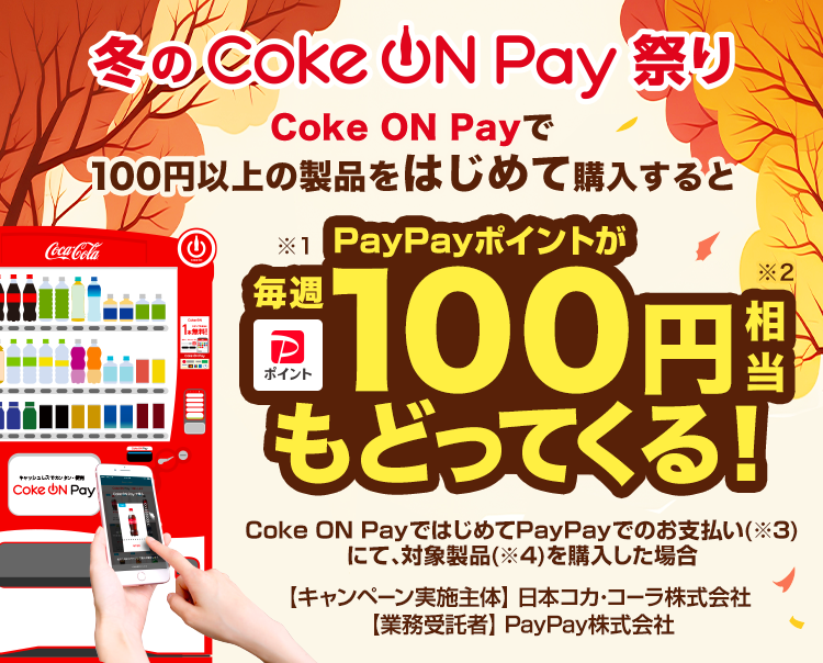 冬のCoke ON Pay 祭り Coke ON Payで100円以上の製品をはじめて購入すると※1PayPayポイントが毎週100円相当※2もどってくる！Coke ON PayではじめてPayPayでのお支払い（※3）にて、対象製品（※4）を購入した場合【キャンペーン実施主体】日本コカ・コーラ株式会社【業務受託者】PayPay株式会社