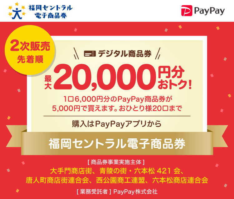 福岡セントラル電子商品券。2次販売先着順。デジタル商品券最大20,000円分おトク！。1口6,000円分のPayPay商品券が5,000円で買えます。おひとり様20口まで。購入はPayPayアプリから。福岡セントラル電子商品券。［商品券事業実施主体］大手門商店街、青陵の町・六本松421会、唐人町商店街連合会、西公園商工連盟、六本松商店連合会［業務委託者］PayPay株式会社。