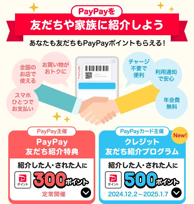 PayPayを友だちや家族に紹介しようあなたも友だちもPayPayポイントもらえる！スマホひとつでお支払い、全国のお店で使える、お買い物がおトクに、チャージ不要で便利、利用通知で安心、年会費無料 PayPay主催：PayPay友だち紹介特典紹介した人・された人に300ポイント定常開催 PayPayカード主催クレジット友だち紹介プログラム紹介した人・された人に500ポイント2024.12.2〜2025.1.7