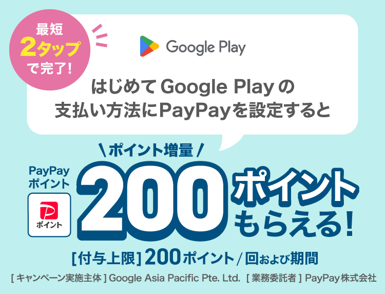 最短2タップで完了！はじめてGoogle Playの支払い方法にPayPayを設定するとPayPayポイント200ポイントもらえる！ポイント増量［付与上限］200ポイント／回および期間。［キャンペーン実施主体］Google Asia Pacific Pte. Ltd.［業務委託者］PayPay株式会社