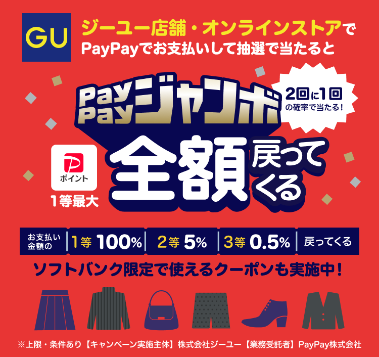 GU ジーユー店舗・オンラインストアでPayPayでお支払いして抽選で当たるとPayPayジャンボ1等最大全額戻ってくる 2回に1回の確率で当たる！ お支払い金額の1等 100％ 2等5％ 3等0.5％戻ってくる ソフトバンク限定で使えるクーポンも実施中！ ※上限・条件あり 【キャンペーン実施主体】株式会社ジーユー 【業務受託者】PayPay株式会社