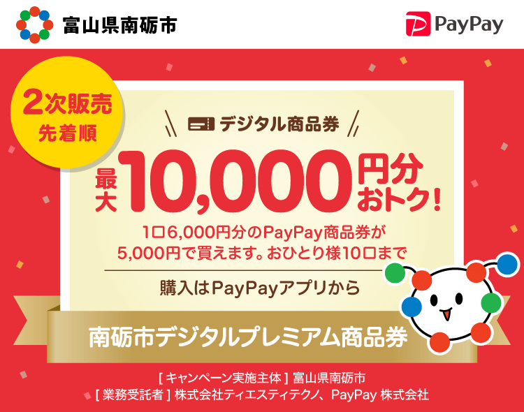 2次販売先着順【富山県南砺市】デジタル商品券最大10,000円分おトク！。1口6,000円分のPayPay商品券が5,000円で買えます。おひとり様10口まで。購入はPayPayアプリから。南砺市プレミアムデジタル商品券。［キャンペーン実施主体］富山県南砺市［業務委託者］株式会社ティエスティテクノ、PayPay株式会社