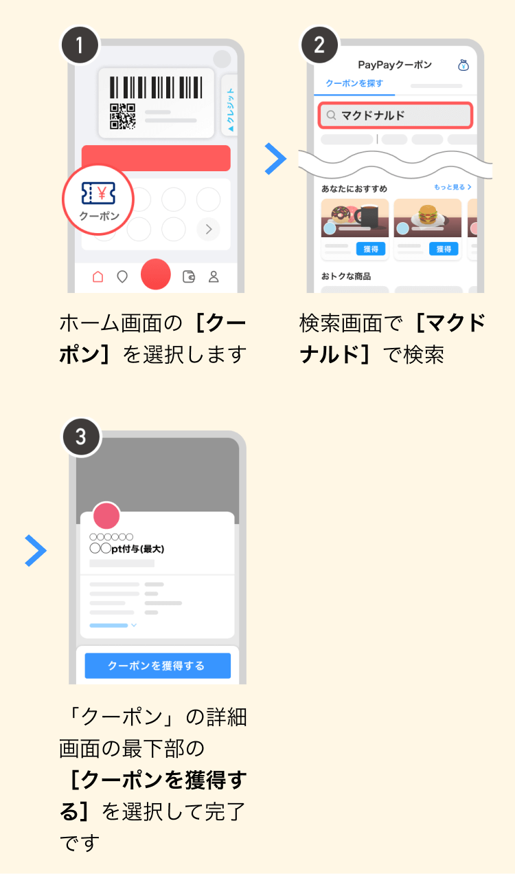 ①ホーム画面の［クーポン］を選択します②検索画面で［マクドナルド］で検索③「クーポン」の詳細画面の最下部の［クーポンを獲得する］を選択して完了です