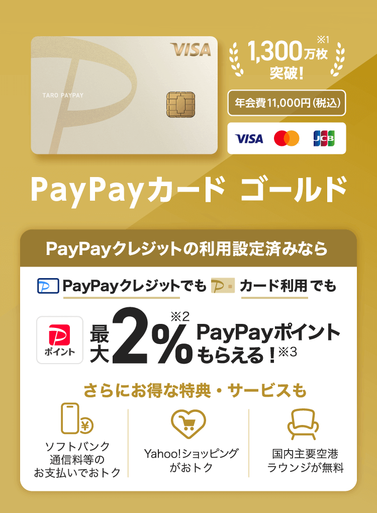 1,3000万会員突破！※1 年会費11,000円（税込） PayPayカード ゴールド PayPayクレジット利用設定済みならPayPayクレジットでもカード利用でも最大2％※2PayPayポイントもらえる！※3 さらにお得な特典・サービスも ソフトバンク通信料等のお支払いでおトク Yahoo!ショッピングがおトク 国内主要空港ラウンジが無料