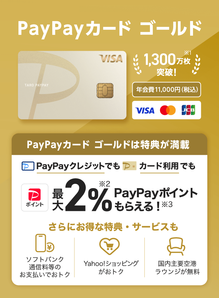 1,3000万会員突破!※1 年会費11,000円(税込) PayPayカード ゴールドは特典が満載、PayPayクレジットでもカード利用でも最大2%※2PayPayポイントもらえる!※3。さらにお得な特典・サービスも ソフトバンク通信料等のお支払いでおトク Yahoo!ショッピングがおトク 国内主要空港ラウンジが無料