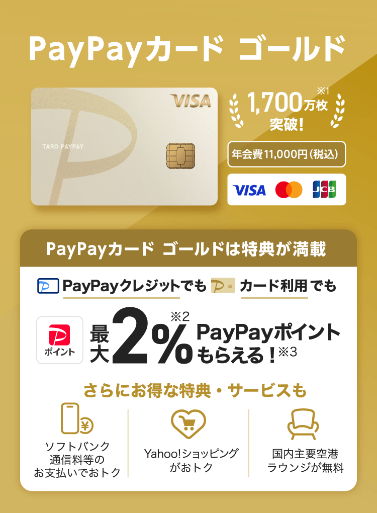 1,700万会員突破！※1 年会費11,000円（税込） PayPayカード ゴールドは特典が満載、PayPayクレジットでもカード利用でも最大2％※2PayPayポイントもらえる！※3。さらにお得な特典・サービスも ソフトバンク通信料等のお支払いでおトク Yahoo!ショッピングがおトク 国内主要空港ラウンジが無料