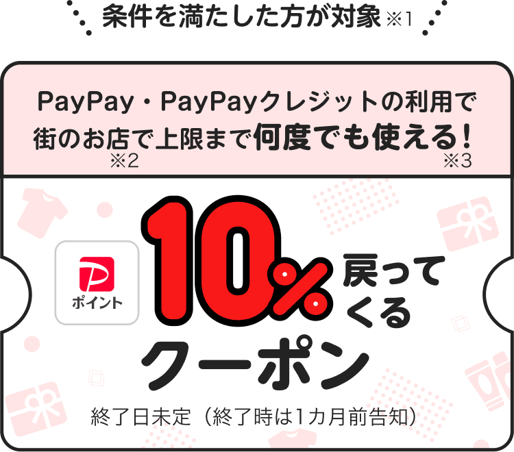 条件を満たした方が対象※1 PayPay・PayPayクレジットの利用で街のお店で上限まで何度でも使える！※3 10％戻ってくるクーポン 終了日未定（終了時は1カ月前告知）