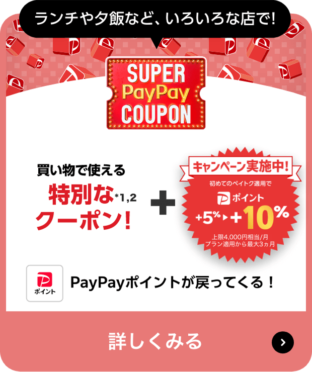 ランチや夕飯など、いろいろな店で! SUPER PayPay COUPON 買い物で使える特別なクーポン！※1,2 ＋ キャンペーン実施中！初めてのペイトク適用で＋5％ → ＋10％上限4,000円相当／月プラン適用から最大3ヶ月。PayPayポイントが戻ってくる!、詳しくみる＞