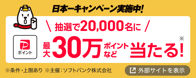 日本一キャンペーン実施中！ 抽選で20,000名に最大30万ポイントなど当たる！※ ※条件・上限あり ※主催：ソフトバンク株式会社 外部サイトを表示
