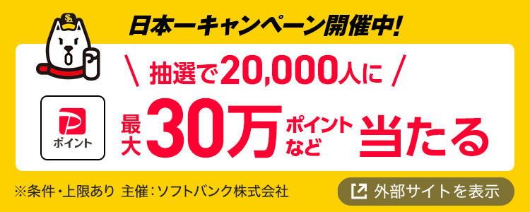 日本一キャンペーン開催中！ 抽選で20,000人に最大30万ポイントなど当たる！ ※条件・上限あり 主催：ソフトバンク株式会社 外部サイトを表示