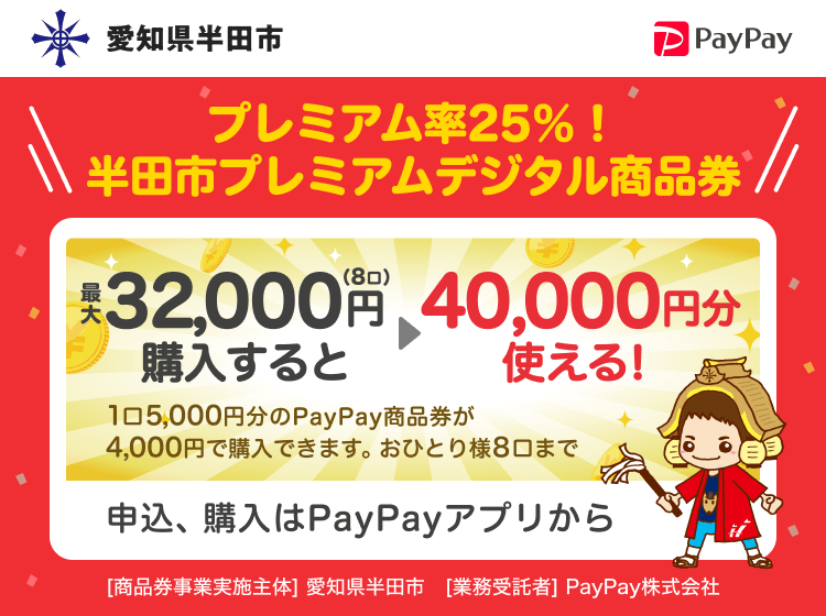 愛知県半田市 PayPay プレミアム率25％！半田市プレミアムデジタル商品券最大32,000円（8口）購入すると40,000円分使える！1口5,000円分のPayPay商品券が4,000円で購入できます。おひとり様8口まで。申込、購入はPayPayアプリから。［商品券事業実施主体］愛知県半田市［業務受託者］PayPay株式会社