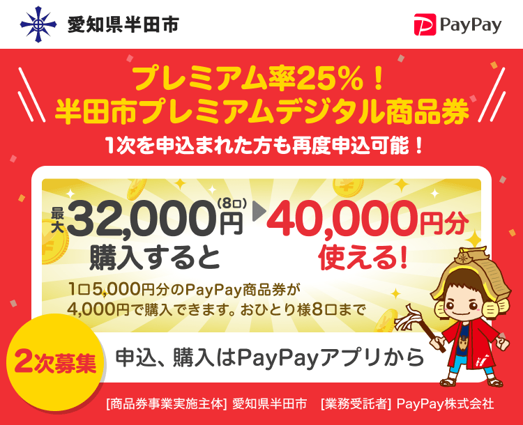 愛知県半田市 PayPay プレミアム率25％！半田市プレミアムデジタル商品券最大32,000円（8口）購入すると40,000円分使える！1口5,000円分のPayPay商品券が4,000円で購入できます。おひとり様8口まで。2次募集 申込、購入はPayPayアプリから。［商品券事業実施主体］愛知県半田市［業務受託者］PayPay株式会社