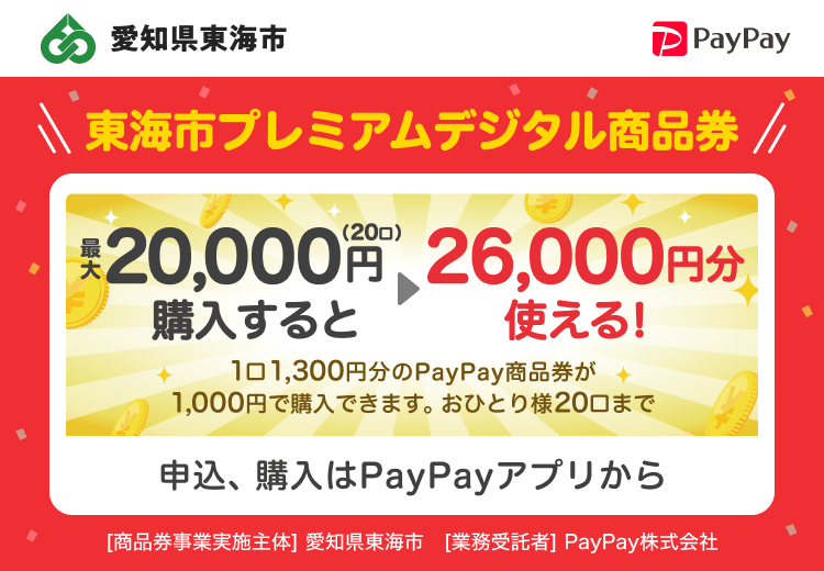 愛知県東海市 PayPay 東海市プレミアムデジタル商品券最大20,000円（20口）購入すると26,000円分使える！1口1,300円分のPayPay商品券が1,000円で購入できます。おひとり様20口まで。申込、購入はPayPayアプリから。［商品券事業実施主体］愛知県東海市［業務受託者］PayPay株式会社