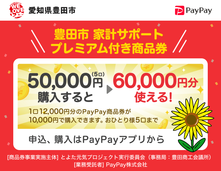 愛知県豊田市 豊田市 家計サポートプレミアム付き商品券 50,000円（5口）購入すると→60,000円分使える！ 1口12,000円分のPayPay商品券が10,000円で購入できます。おひとり様5口まで 申込、購入はPayPayアプリから ［商品券事業実施主体］とよた元気プロジェクト実行委員会（豊田商工会議所）［業務受託者］PayPay株式会社