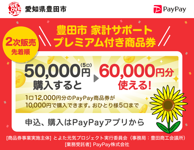 愛知県豊田市 2次販売先着順 豊田市 家計サポートプレミアム付き商品券 50,000円（5口）購入すると→60,000円分使える！ 1口12,000円分のPayPay商品券が10,000円で購入できます。おひとり様5口まで 申込、購入はPayPayアプリから ［商品券事業実施主体］とよた元気プロジェクト実行委員会（豊田商工会議所）［業務受託者］PayPay株式会社