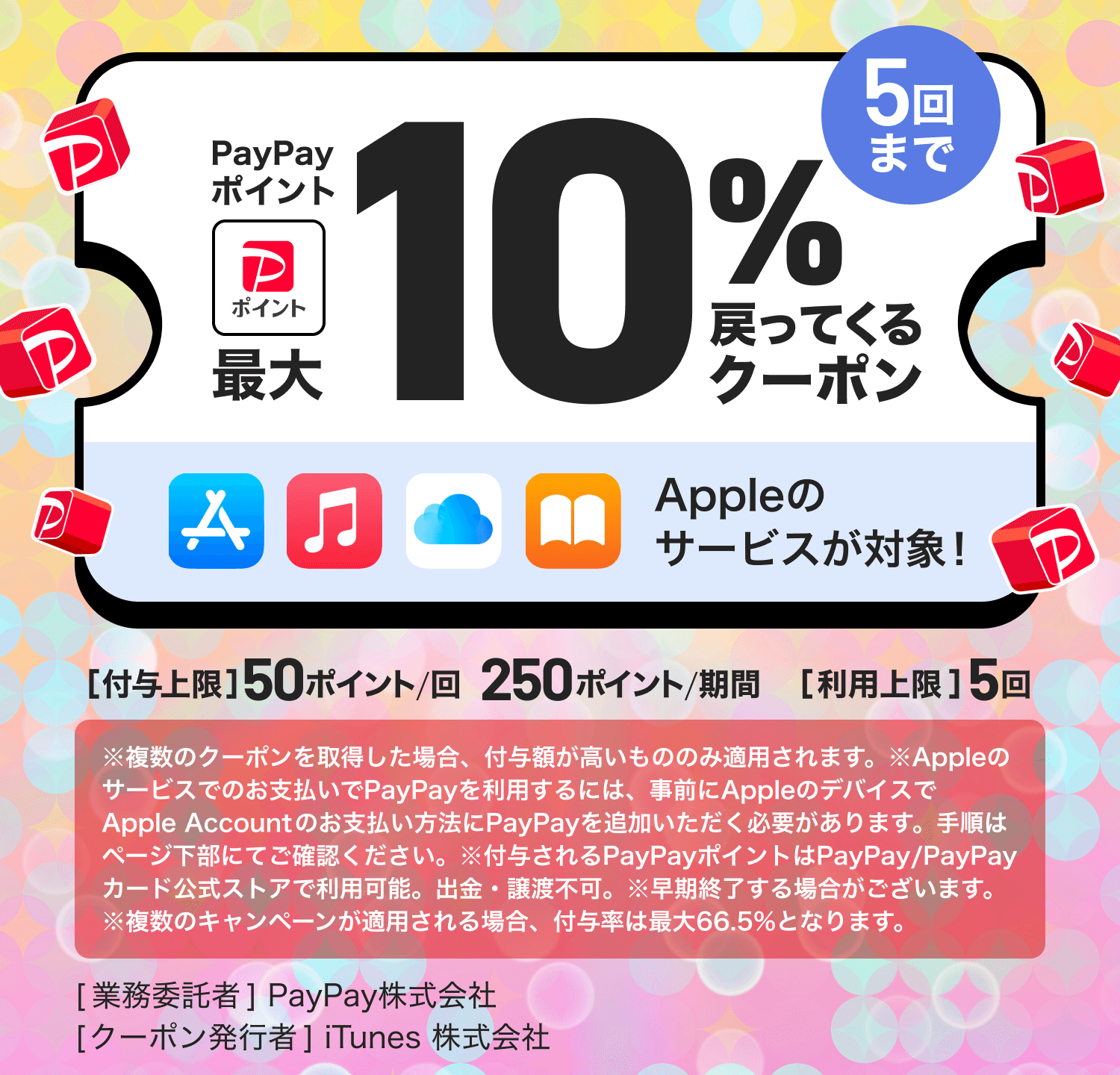 PayPayポイント最大10％戻ってくるクーポン5回までAppleのサービスが対象！［付与上限］50ポイント／回250ポイント／期間［利用上限］5回※複数のクーポンを取得した場合、付与額が高いもののみ適用されます。※Appleのサービスでのお支払いでPayPayを利用するには、事前にAppleのデバイスでAppleAccountのお支払い方法にPayPayを追加いただく必要があります。手順はページ下部にてご確認ください。※付与されるPayPayポイントはPayPay／PayPayカード公式ストアで利用可能。出金・譲渡不可。※早期終了する場合がございます。※複数のキャンペーンが適用される場合、付与率は最大66.5％となります。［業務委託者］PayPay株式会社［クーポン発行者］iTunes株式会社