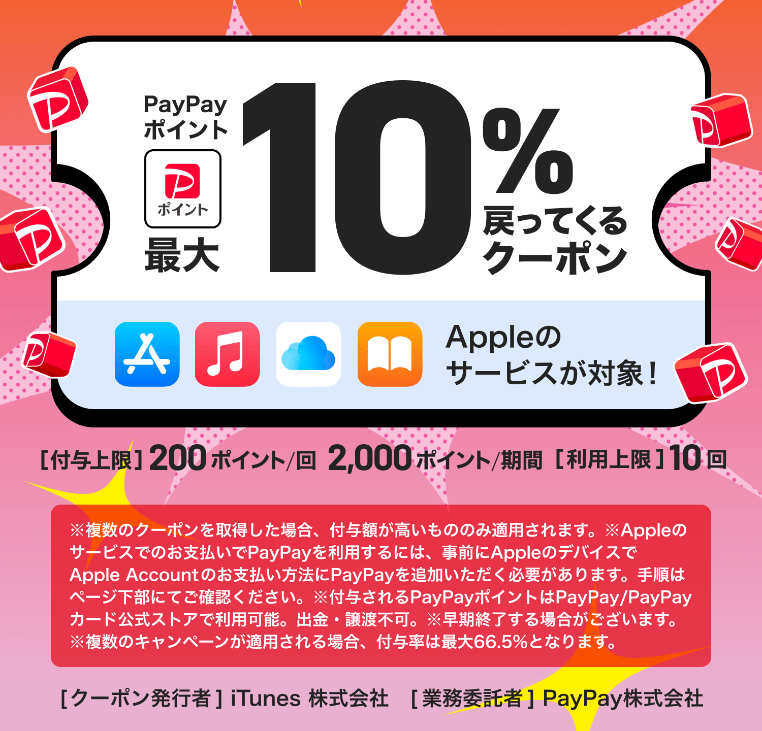 PayPayポイント最大10％戻ってくるクーポン Appleのサービスが対象！ ［付与上限］200ポイント／回 2,000ポイント／期間 ［利用上限］10回 ※複数のクーポンを取得した場合、付与額が高いもののみ適用されます。※Appleのサービスでのお支払いでPayPayを利用するには、事前にAppleのデバイスでApple Accountのお支払い方法にPayPayを追加いただく必要があります。手順はページ下部にてご確認ください。※付与されるPayPayポイントはPayPay／PayPayカード公式ストアで利用可能。出金・譲渡不可。※早期終了する場合がございます。※複数のキャンペーンが適用される場合、付与率は最大66.5％となります。 ［クーポン発行者］iTunes 株式会社 ［業務委託者］PayPay株式会社