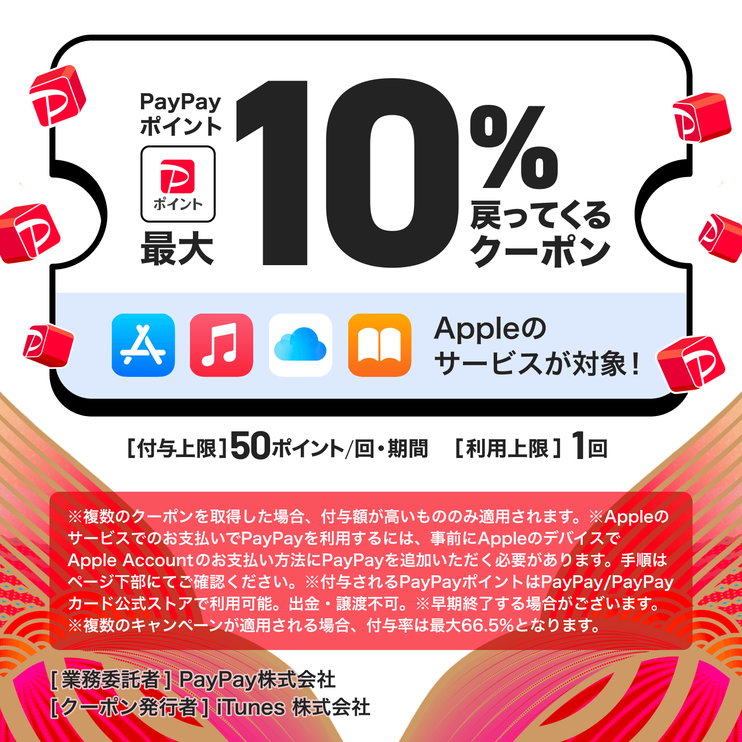PayPayポイント最大10％戻ってくるクーポンAppleのサービスが対象！［付与上限］50ポイント／回・期間［利用上限］1回※複数のクーポンを取得した場合、付与額が高いもののみ適用されます。※Appleのサービスでのお支払いでPayPayを利用するには、事前にAppleのデバイスでAppleAccountのお支払い方法にPayPayを追加いただく必要があります。手順はページ下部にてご確認ください。※付与されるPayPayポイントはPayPay／PayPayカード公式ストアで利用可能。出金・譲渡不可。※早期終了する場合がございます。※複数のキャンペーンが適用される場合、付与率は最大66.5％となります。［業務委託者］PayPay株式会社［クーポン発行者］iTunes株式会社