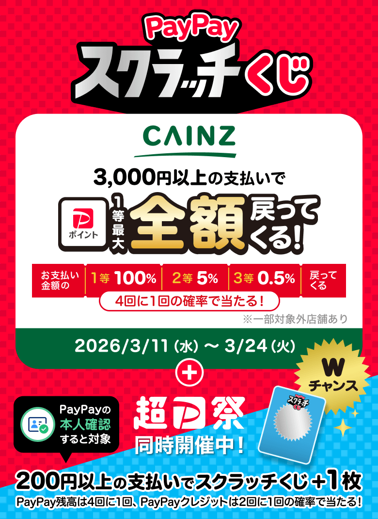 PayPayスクラッチくじ CAINS 3,000円以上の支払いで1等最大全額戻ってくる！ お支払い金額の1等100％ 2等5％ 3等0.5％戻ってくる 4回に1回の確率で当たる！ ※一部対象外店舗あり 2026/3/11（水）〜3/24（火）＋超PayPay祭同時開催中！PayPayの本人確認すると対象 200円以上の支払いでスクラッチくじ＋1枚 PayPay残高は4回に1回、PayPayクレジットは2回に1回の確率で当たる！