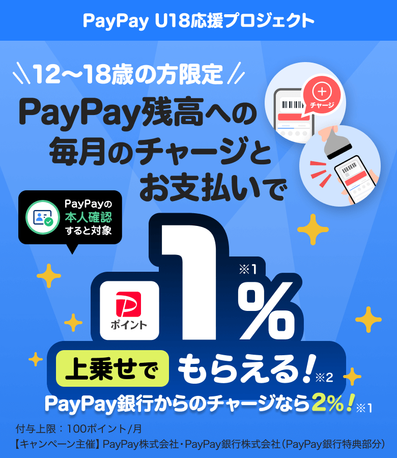 PayPay U18応援プロジェクト 12歳〜18歳の方限定！PayPay残高への毎月のチャージとお支払いで1％※1上乗せでもらえる！※2PayPay銀行からのチャージなら2％付与上限：100ポイント／月【キャンペーン主催】PayPay株式会社・PayPay銀行株式会社（PayPay銀行特典部分）
