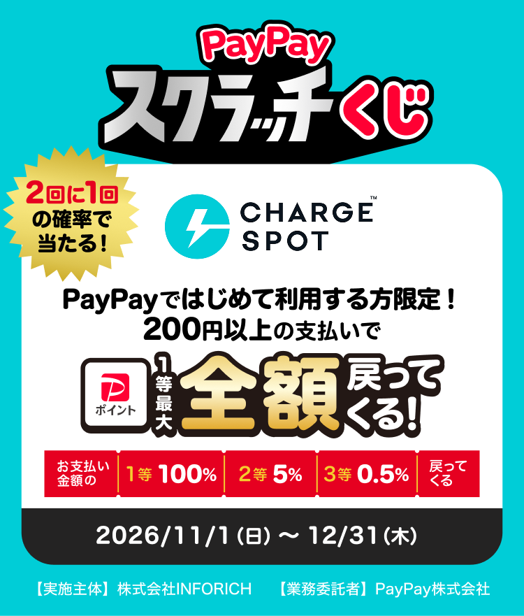 PayPayスクラッチくじ CHARGESPOT PayPayではじめて利用する方限定！200円以上の支払いで最大全額戻ってくる！2回に1回の確率で当たる（お支払い金額の1等100％／2等5％／3等0.5％戻ってくる）2026/11/1（日）〜12/31（木）【実施主体】株式会社INFORICH【業務受託者】PayPay株式会社