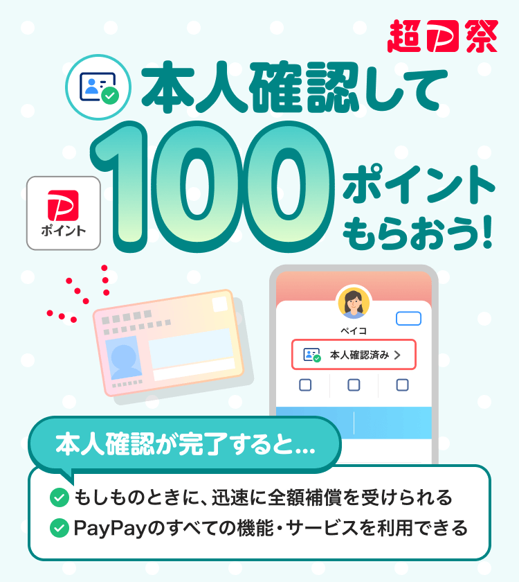 PayPayをより安心して使える 本人確認して100ポイントもらおう！本人確認が完了すると...もしものときに、迅速に全額補償を受けられる PayPayのすべての機能・サービスを利用できる