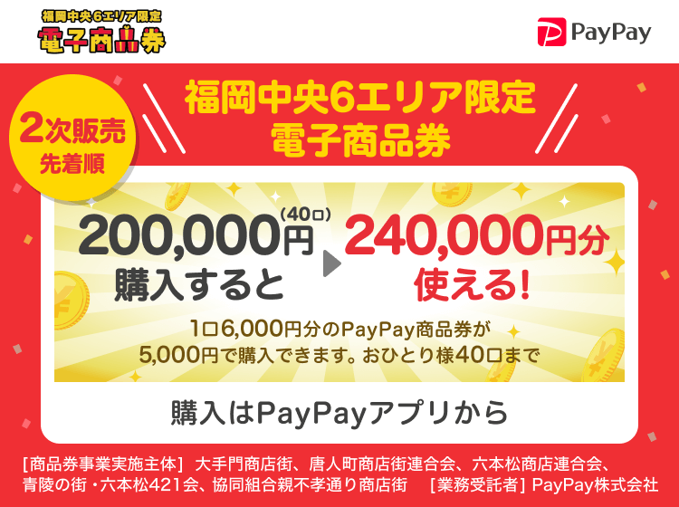 福岡中央6エリア限定電子商品券 2次販売先着順 福岡中央6エリア限定電子商品券 200,000円（40口）購入すると240,000円分使える！ 1口6,000円分のPayPay商品券が5,000円で購入できます。おひとり様40口まで 購入はPayPayアプリから ［商品券事業実施主体］大手門商店街、唐人町商店街連合会、六本松商店連合会、青陵の街・六本松421会、協同組合親不孝通り商店街［業務受託者］PayPay株式会社
